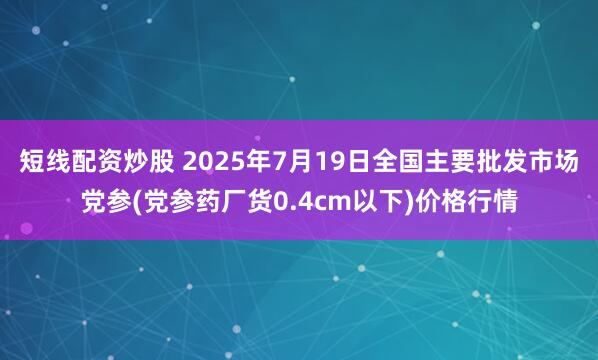 短线配资炒股 2025年7月19日全国主要批发市场党参(党参药厂货0.4cm以下)价格行情