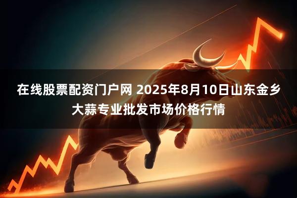 在线股票配资门户网 2025年8月10日山东金乡大蒜专业批发市场价格行情