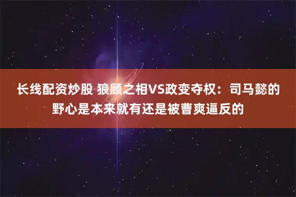 长线配资炒股 狼顾之相VS政变夺权：司马懿的野心是本来就有还是被曹爽逼反的