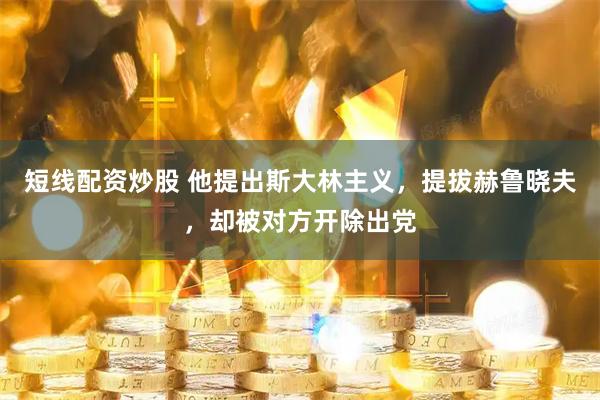 短线配资炒股 他提出斯大林主义，提拔赫鲁晓夫，却被对方开除出党
