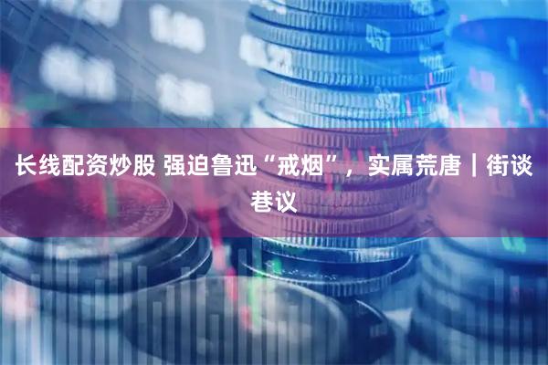 长线配资炒股 强迫鲁迅“戒烟”，实属荒唐｜街谈巷议