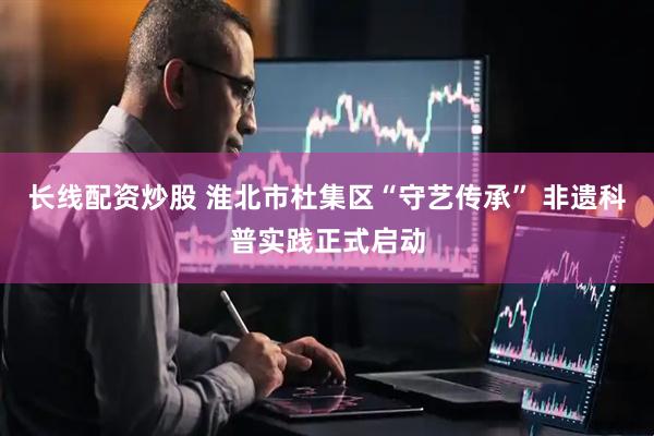 长线配资炒股 淮北市杜集区“守艺传承” 非遗科普实践正式启动
