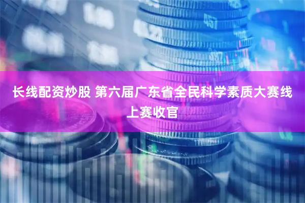 长线配资炒股 第六届广东省全民科学素质大赛线上赛收官