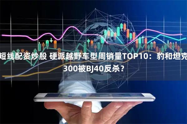 短线配资炒股 硬派越野车型周销量TOP10：豹和坦克300被BJ40反杀？
