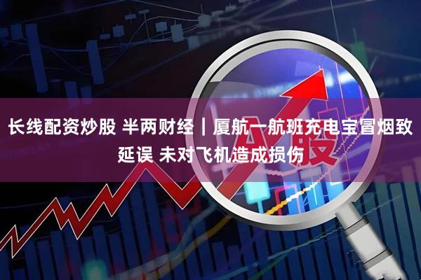 长线配资炒股 半两财经｜厦航一航班充电宝冒烟致延误 未对飞机造成损伤