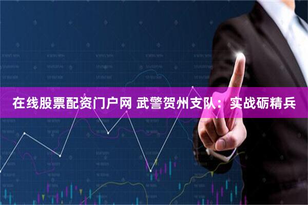 在线股票配资门户网 武警贺州支队：实战砺精兵