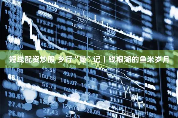 短线配资炒股 乡行“曼”记丨钱粮湖的鱼米岁月