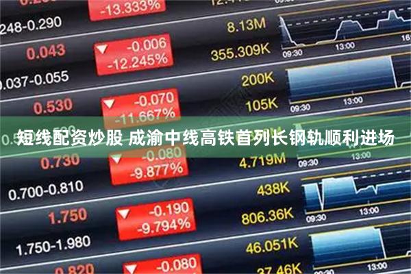短线配资炒股 成渝中线高铁首列长钢轨顺利进场