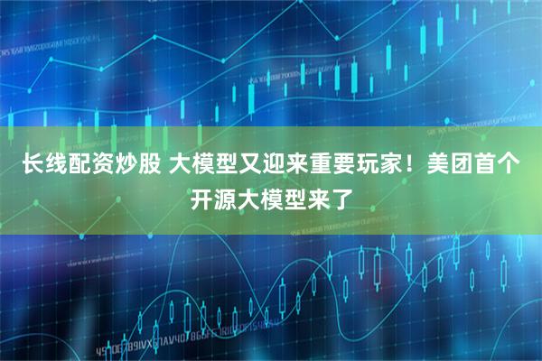 长线配资炒股 大模型又迎来重要玩家！美团首个开源大模型来了