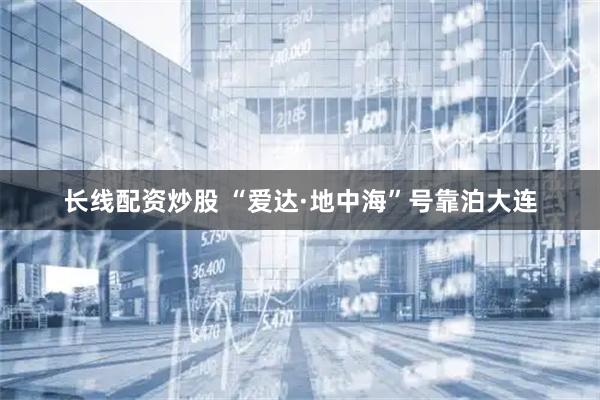 长线配资炒股 “爱达·地中海”号靠泊大连