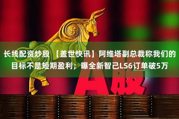 长线配资炒股 【盖世快讯】阿维塔副总裁称我们的目标不是短期盈利；曝全新智己LS6订单破5万