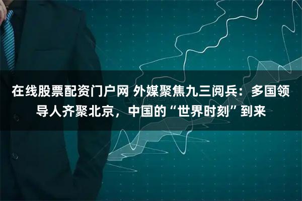 在线股票配资门户网 外媒聚焦九三阅兵：多国领导人齐聚北京，中国的“世界时刻”到来
