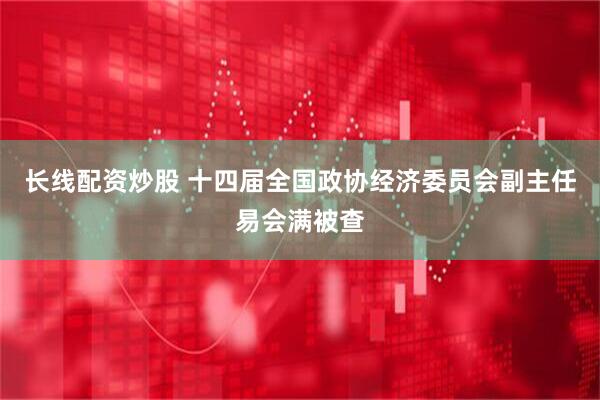 长线配资炒股 十四届全国政协经济委员会副主任易会满被查