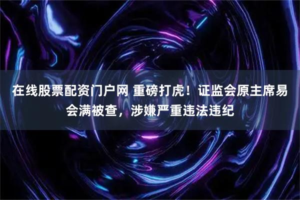 在线股票配资门户网 重磅打虎！证监会原主席易会满被查，涉嫌严重违法违纪