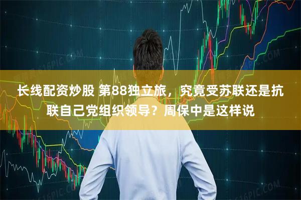 长线配资炒股 第88独立旅，究竟受苏联还是抗联自己党组织领导？周保中是这样说
