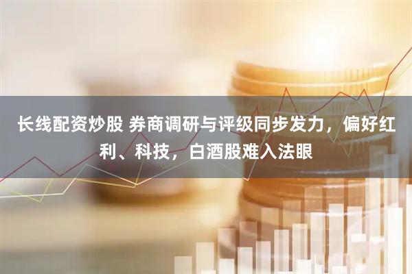长线配资炒股 券商调研与评级同步发力，偏好红利、科技，白酒股难入法眼
