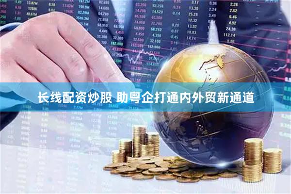 长线配资炒股 助粤企打通内外贸新通道