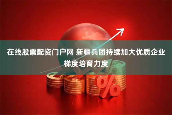 在线股票配资门户网 新疆兵团持续加大优质企业梯度培育力度