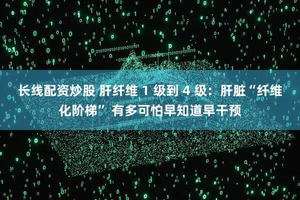 长线配资炒股 肝纤维 1 级到 4 级：肝脏“纤维化阶梯” 有多可怕早知道早干预