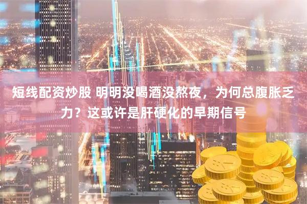 短线配资炒股 明明没喝酒没熬夜，为何总腹胀乏力？这或许是肝硬化的早期信号