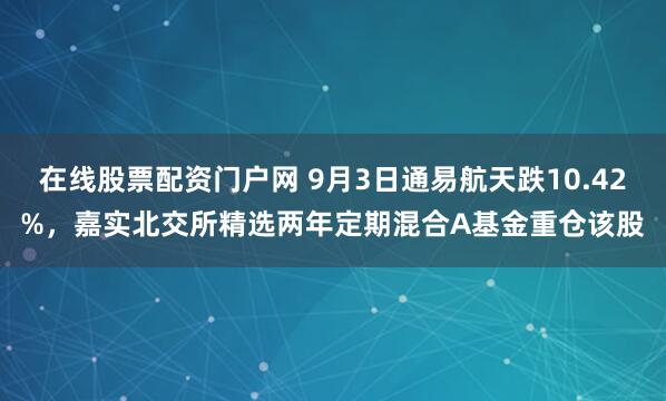 在线股票配资门户网 9月3日通易航天跌10.42%，嘉实北交所精选两年定期混合A基金重仓该股