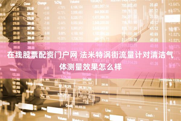 在线股票配资门户网 法米特涡街流量计对清洁气体测量效果怎么样