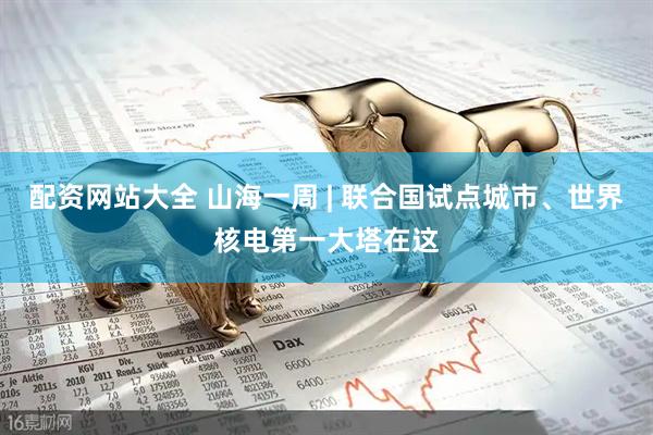 配资网站大全 山海一周 | 联合国试点城市、世界核电第一大塔在这
