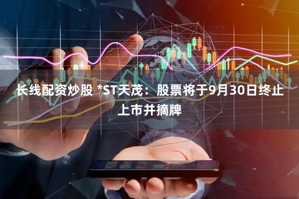 长线配资炒股 *ST天茂：股票将于9月30日终止上市并摘牌