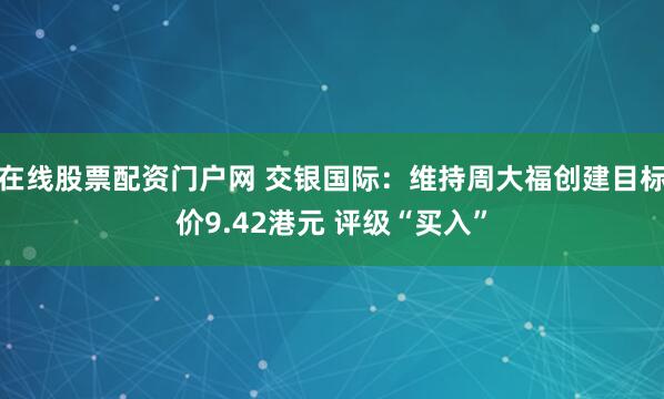 在线股票配资门户网 交银国际：维持周大福创建目标价9.42港元 评级“买入”