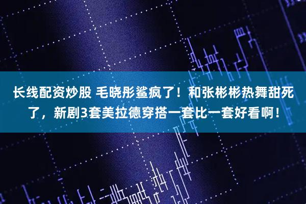 长线配资炒股 毛晓彤鲨疯了!和张彬彬热舞甜死了,新剧3套美拉德穿搭一套比一套好看啊!