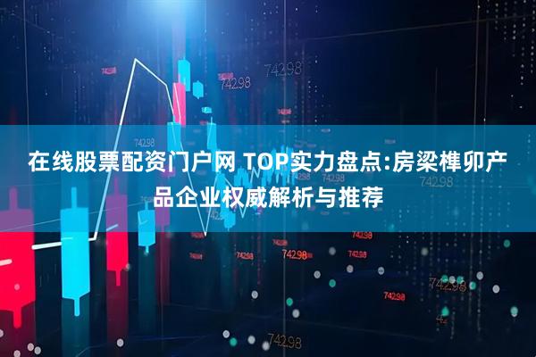 在线股票配资门户网 TOP实力盘点:房梁榫卯产品企业权威解析与推荐