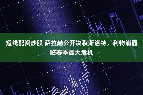 短线配资炒股 萨拉赫公开决裂斯洛特,利物浦面临赛季最大危机