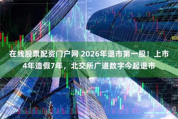 在线股票配资门户网 2026年退市第一股！上市4年造假7年，北交所广道数字今起退市