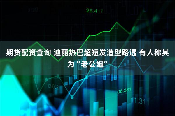 期货配资查询 迪丽热巴超短发造型路透 有人称其为“老公姐”