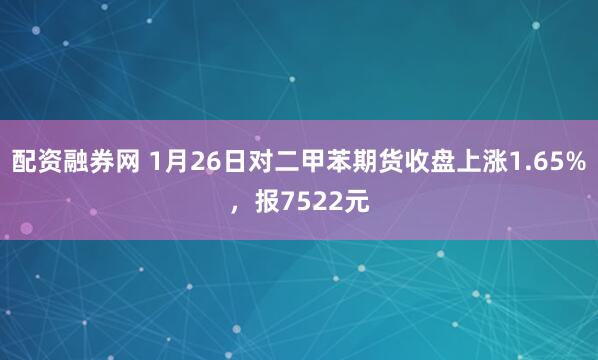 配资融券网 1月26日对二甲苯期货收盘上涨1.65%，报7522元