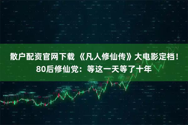 散户配资官网下载 《凡人修仙传》大电影定档！80后修仙党：等这一天等了十年