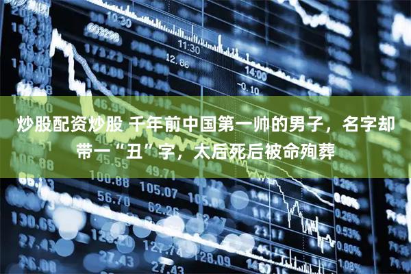 炒股配资炒股 千年前中国第一帅的男子，名字却带一“丑”字，太后死后被命殉葬