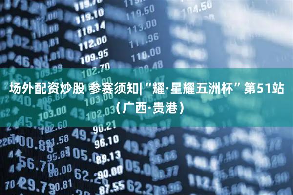 场外配资炒股 参赛须知|“耀·星耀五洲杯”第51站（广西·贵港）
