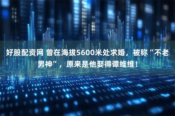 好股配资网 曾在海拔5600米处求婚,被称“不老男神”,原来是他娶得谭维维!