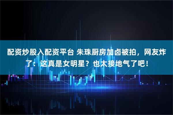 配资炒股入配资平台 朱珠厨房加卤被拍，网友炸了：这真是女明星？也太接地气了吧！