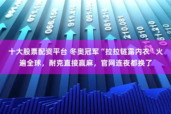 十大股票配资平台 冬奥冠军“拉拉链露内衣”火遍全球,耐克直接赢麻,官网连夜都换了