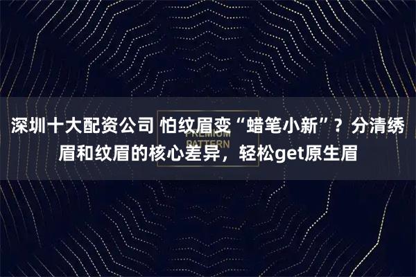 深圳十大配资公司 怕纹眉变“蜡笔小新”？分清绣眉和纹眉的核心差异，轻松get原生眉