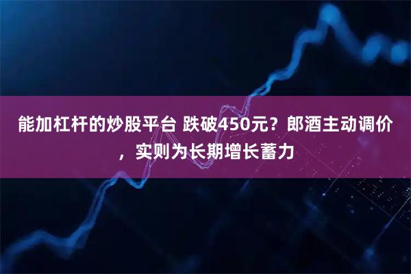 能加杠杆的炒股平台 跌破450元?郎酒主动调价,实则为长期增长蓄力