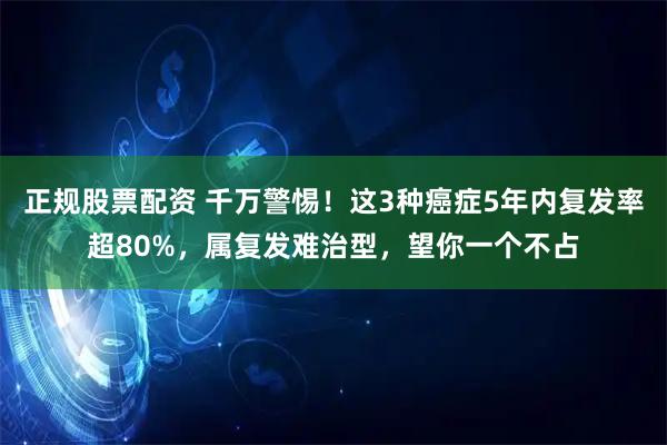 正规股票配资 千万警惕！这3种癌症5年内复发率超80%，属复发难治型，望你一个不占