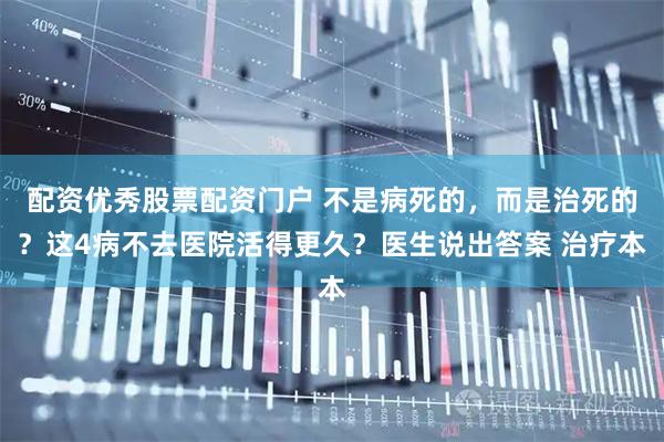 配资优秀股票配资门户 不是病死的，而是治死的？这4病不去医院活得更久？医生说出答案 治疗本