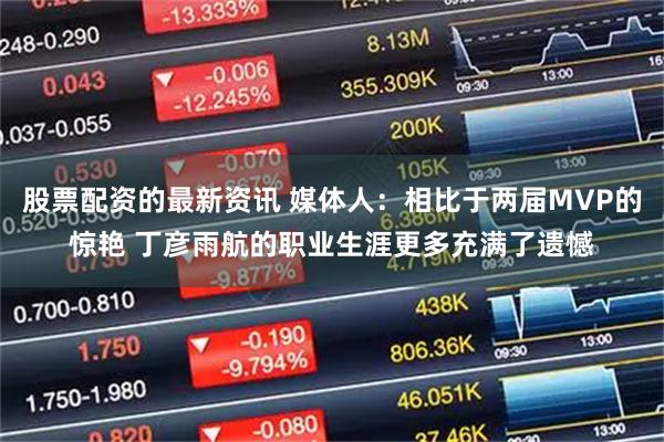 股票配资的最新资讯 媒体人：相比于两届MVP的惊艳 丁彦雨航的职业生涯更多充满了遗憾