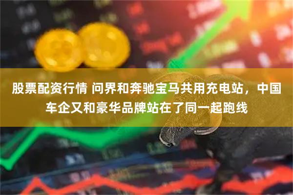 股票配资行情 问界和奔驰宝马共用充电站，中国车企又和豪华品牌站在了同一起跑线
