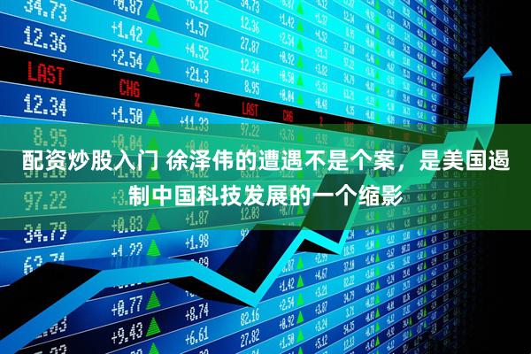 配资炒股入门 徐泽伟的遭遇不是个案，是美国遏制中国科技发展的一个缩影