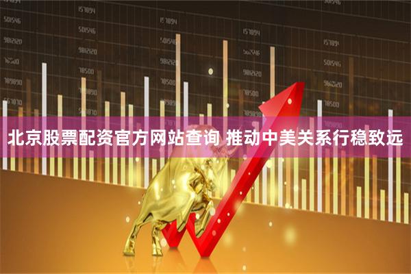 北京股票配资官方网站查询 推动中美关系行稳致远