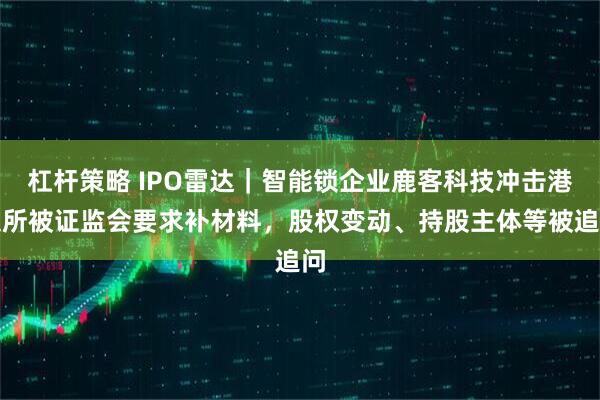 杠杆策略 IPO雷达｜智能锁企业鹿客科技冲击港交所被证监会要求补材料，股权变动、持股主体等被追问